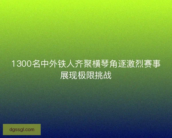 1300名中外铁人齐聚横琴角逐激烈赛事展现极限挑战