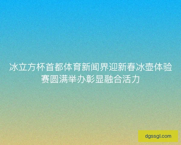 冰立方杯首都体育新闻界迎新春冰壶体验赛圆满举办彰显融合活力