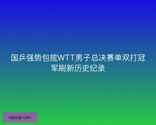 国乒强势包揽WTT男子总决赛单双打冠军刷新历史纪录