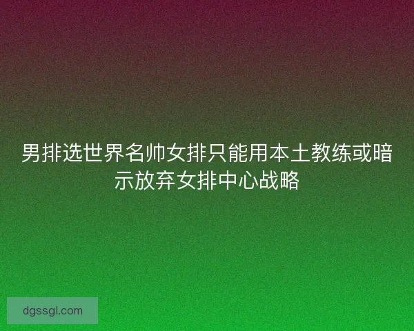 男排选世界名帅女排只能用本土教练或暗示放弃女排中心战略