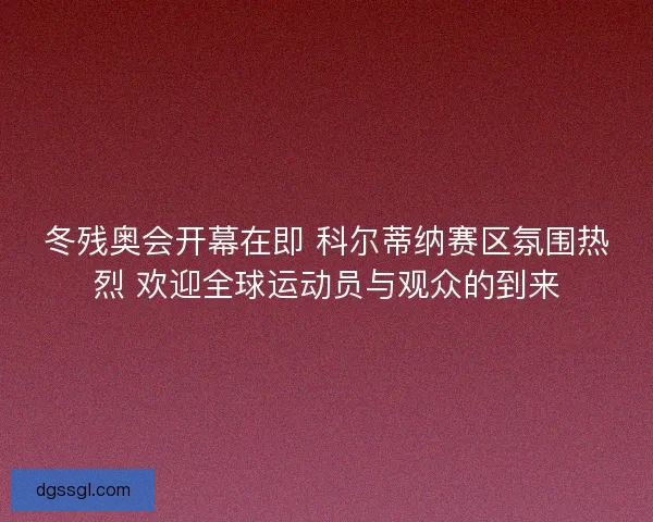 冬残奥会开幕在即 科尔蒂纳赛区氛围热烈 欢迎全球运动员与观众的到来