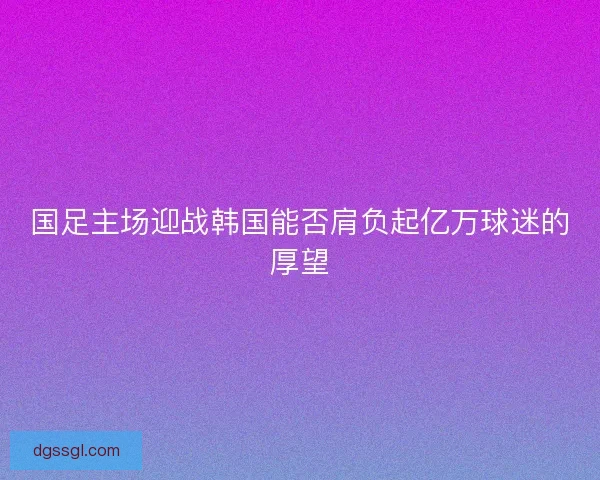 国足主场迎战韩国能否肩负起亿万球迷的厚望