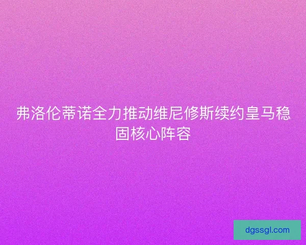 弗洛伦蒂诺全力推动维尼修斯续约皇马稳固核心阵容