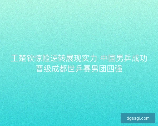 王楚钦惊险逆转展现实力 中国男乒成功晋级成都世乒赛男团四强