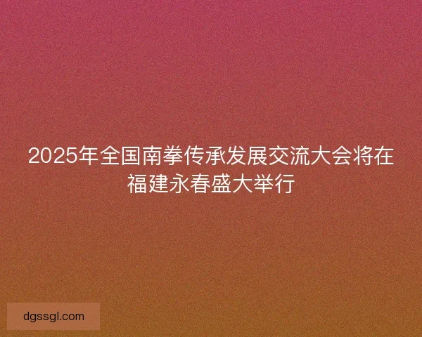 2025年全国南拳传承发展交流大会将在福建永春盛大举行