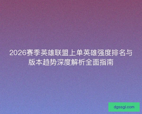 2026赛季英雄联盟上单英雄强度排名与版本趋势深度解析全面指南