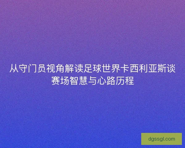 从守门员视角解读足球世界卡西利亚斯谈赛场智慧与心路历程