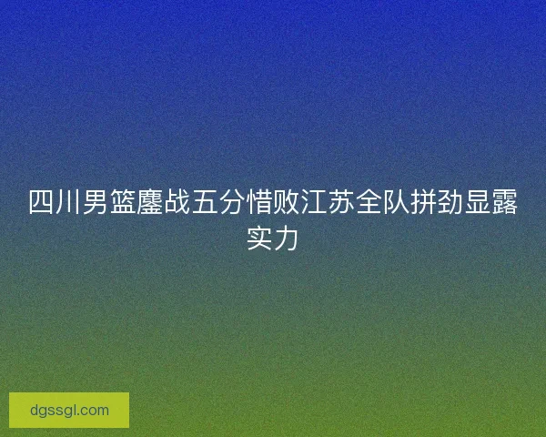 四川男篮鏖战五分惜败江苏全队拼劲显露实力