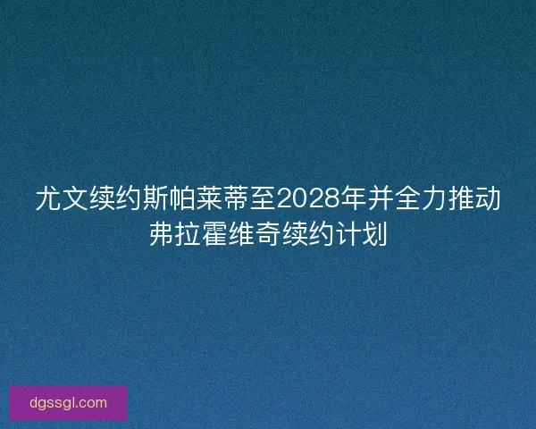 尤文续约斯帕莱蒂至2028年并全力推动弗拉霍维奇续约计划